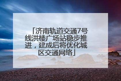 济南轨道交通7号线洪楼广场站稳步推进，建成后将优化城区交通网络