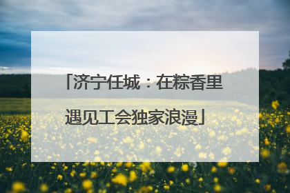 济宁任城：在粽香里遇见工会独家浪漫