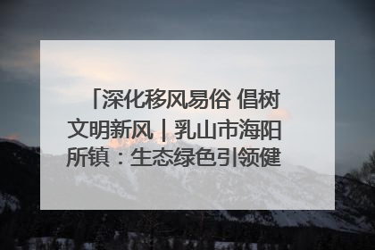 深化移风易俗 倡树文明新风｜乳山市海阳所镇：生态绿色引领健康生活新时尚