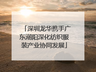 深圳龙华携手广东潮阳深化纺织服装产业协同发展