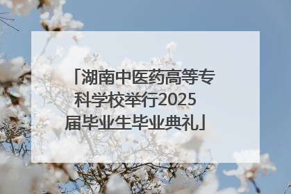 湖南中医药高等专科学校举行2025届毕业生毕业典礼