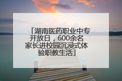 湖南医药职业中专开放日，600余名家长进校园沉浸式体验职教生活