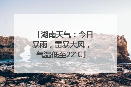 湖南天气：今日暴雨，雷暴大风，气温低至22℃