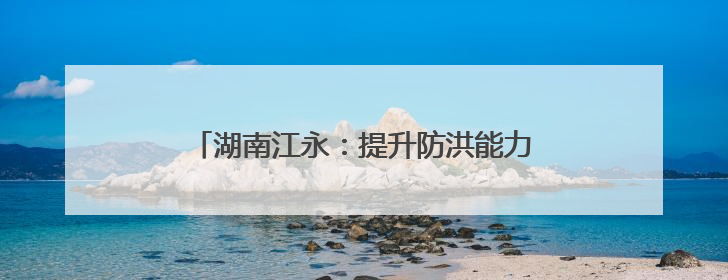 湖南江永：提升防洪能力 让雨后不再“看海”