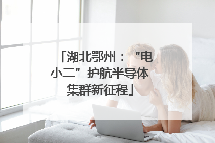 湖北鄂州：“电小二”护航半导体集群新征程