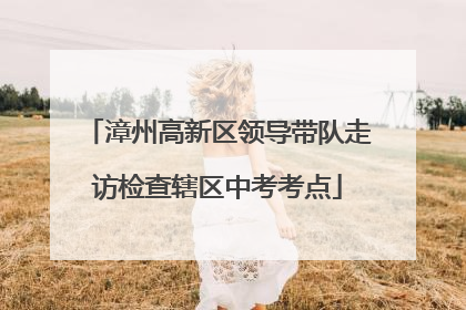 漳州高新区领导带队走访检查辖区中考考点