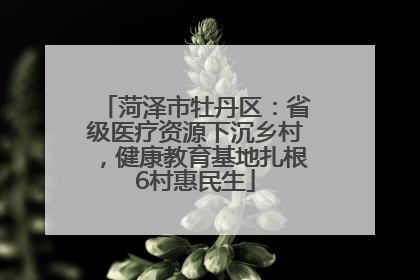 菏泽市牡丹区：省级医疗资源下沉乡村，健康教育基地扎根6村惠民生