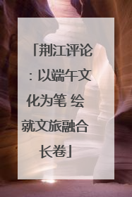 荆江评论：以端午文化为笔 绘就文旅融合长卷