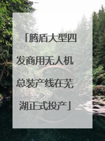 腾盾大型四发商用无人机总装产线在芜湖正式投产