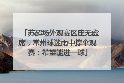 苏超场外观赛区座无虚席，常州球迷雨中撑伞观赛：希望能进一球