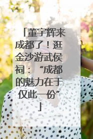 董宇辉来成都了！逛金沙游武侯祠：“成都的魅力在于仅此一份”