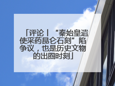 评论丨“秦始皇遣使采药昆仑石刻”陷争议，也是历史文物的出圈时刻