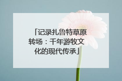 记录扎鲁特草原转场：千年游牧文化的现代传承