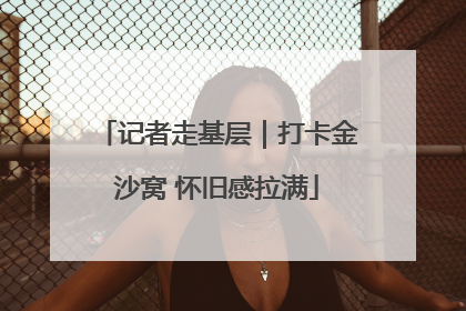 记者走基层｜打卡金沙窝 怀旧感拉满