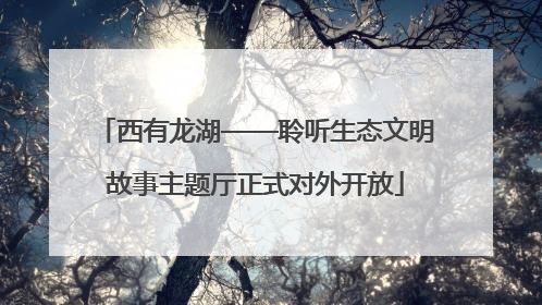 西有龙湖——聆听生态文明故事主题厅正式对外开放
