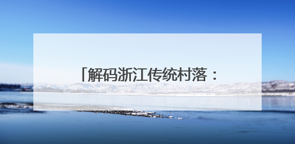 解码浙江传统村落：活态传承助力共富、数字赋能唤醒乡愁