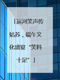 运河笑声传姑苏，端午文化盛宴“笑料十足”