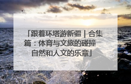 跟着环塔游新疆｜合集篇：体育与文旅的碰撞 自然和人文的乐章