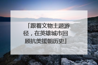 跟着文物主题游径，在英雄城市回顾抗美援朝历史