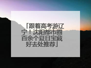 跟着高考游辽宁！沈阳都市圈百余个夏日宝藏好去处推荐