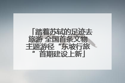 踏着苏轼的足迹去旅游 全国首条文物主题游径“东坡行旅”首期建设上新