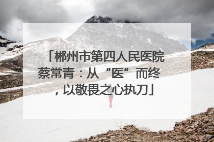 郴州市第四人民医院蔡常青：从“医”而终，以敬畏之心执刀