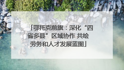 鄂托克前旗：深化“四省多县”区域协作 共绘劳务和人才发展蓝图