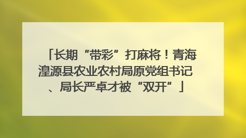 长期“带彩”打麻将！青海湟源县农业农村局原党组书记、局长严卓才被“双开”