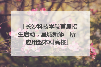 长沙科技学院首届招生启动，星城新添一所应用型本科高校
