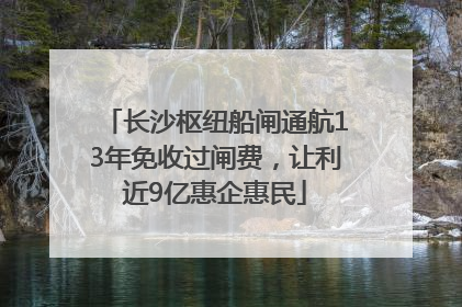 长沙枢纽船闸通航13年免收过闸费，让利近9亿惠企惠民