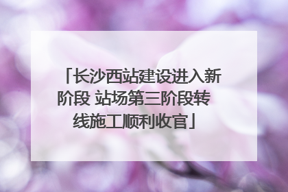 长沙西站建设进入新阶段 站场第三阶段转线施工顺利收官