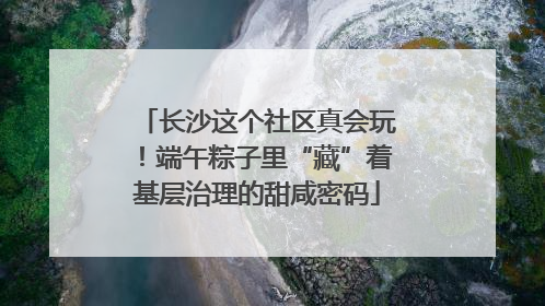 长沙这个社区真会玩！端午粽子里“藏”着基层治理的甜咸密码