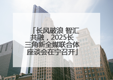 长风破浪 智汇共融，2025长三角新全媒联合体座谈会在宁召开