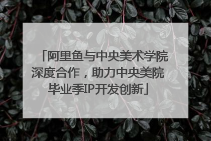 阿里鱼与中央美术学院深度合作，助力中央美院毕业季IP开发创新
