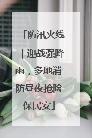 防汛火线｜迎战强降雨，多地消防昼夜抢险保民安