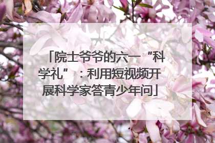 院士爷爷的六一“科学礼”：利用短视频开展科学家答青少年问