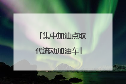 集中加油点取代流动加油车