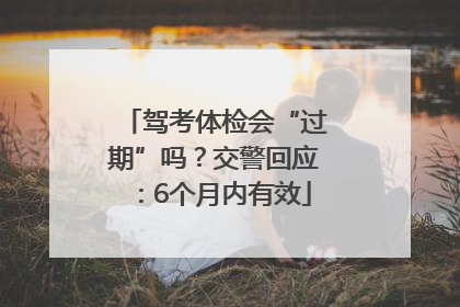 驾考体检会“过期”吗？交警回应：6个月内有效