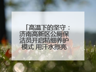 高温下的坚守：济南高新区公厕保洁员开启精细养护模式 用汗水擦亮城市文明窗口
