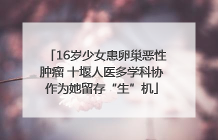 16岁少女患卵巢恶性肿瘤 十堰人医多学科协作为她留存“生”机