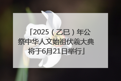 2025（乙巳）年公祭中华人文始祖伏羲大典将于6月21日举行