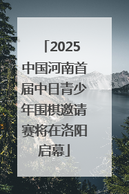 2025中国河南首届中日青少年围棋邀请赛将在洛阳启幕