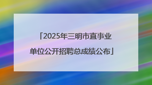 2025年三明市直事业单位公开招聘总成绩公布