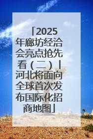 2025年廊坊经洽会亮点抢先看（二）丨河北将面向全球首次发布国际化招商地图