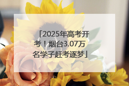 2025年高考开考！烟台3.07万名学子赶考逐梦