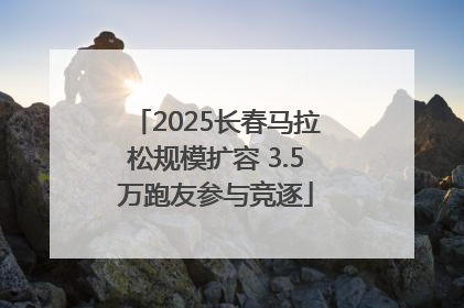 2025长春马拉松规模扩容 3.5万跑友参与竞逐