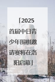 2025首届中日青少年围棋邀请赛将在洛阳启幕