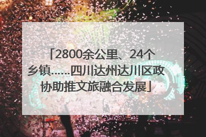 2800余公里、24个乡镇……四川达州达川区政协助推文旅融合发展