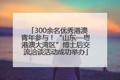 300余名优秀港澳青年参与！“山东—粤港澳大湾区”博士后交流洽谈活动成功举办