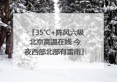 35℃+阵风六级 北京高温在线 今夜西部北部有雷雨